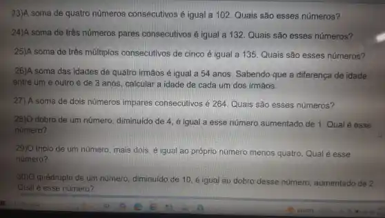 23)A soma de quatro números consecutivos é igual a 102 Quais são esses números?
24)A soma de três números pares consecutivos é igual a 132 Quais são esses números?
25)A soma de três múltiplos consecutivos de cinco é igual a 135 Quais são esses números?
26)A soma das idades de quatro irmãos é igual a 54 anos . Sabendo que a diferença de idade
entre um e outro é de 3 anos, calcular a idade de cada um dos irmãos.
27) A soma de dois números impares consecutivos é 264. Quais são esses números?
28)O dobro de um número , diminuído de 4 , é igual a esse número aumentado de 1. Qual é esse
número?
29)O triplo de um número , mais dois. é igual ao próprio número menos quatro. Qual é esse
número?
30)0 quádruplo de um número , diminuído de 10, é igual ao dobro desse número aumentado de 2.
Qual é esse número?