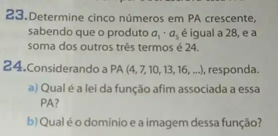 23.Determine cinco números em PA crescente,
sabendo que o produto a_(1)cdot a_(5) é igual a 28 , e a
soma dos outros três termos é 24.
24.Consideral ndo a PA(4,7,10,13,16,ldots ) responda.
a) Qualé a lei da função afim associada a essa
PA?
b) Qualéo domínio e a imagem dessa função?