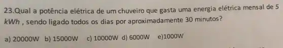 23.Qual a potência elétrica de um chuveiro que gasta uma energia elétrica mensal de 5
kWh, sendo ligado todos os dias por aproximadamente 30 minutos?
a) 20000W
b) 15000W
c) 10000W d) 6000W e)1000W