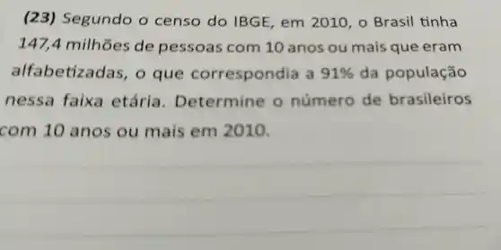 (23)Segundo o censo do IBGE em 2010 , o Brasil tinha
147,4 milhoes de pessoas com 10 anos ou mais que eram
alfabetize das, o que corresponc lia a 91%  da população
nessa faixa etária . Determine o número de brasileiros
com 10 anos ou mais em 2010.
__