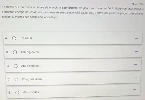 24 abr. 2024.
No trecho "Fã de robótica, fontes de energia e alto-falantes em geral ele bolou um "tênis inteligente" que produz e
armazena energia de acordo com o número de passos que você dá por dia", o termo destacado empregou corretamente
hifen. O mesmo não ocorre com o vocábulo:
Pré-natal
Anti-higiênico
Anti-religioso
Pós-graduação
Micro-ondas
...
...