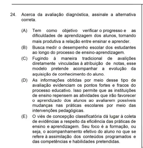 24. Acerca da avaliação diagnóstica , assinale a alternativa
correta.
(A)Tem como objetivo verificar o progresso e . as
dificuldades de aprendizagem dos alunos, tornando
mais produtiva a relação entre ensinar e aprender.
(B) Busca medir o desempenho escolar dos estudantes
ao longo do processo de ensino -aprendizagem.
(C) Fugindo à maneira tradicional de avalições
diretamente vinculadas à atribuição de notas, esse
modelo pretende acompanhar a evolução da
aquisição de conhecimento do aluno.
(D) As informações obtidas por meio desse tipo de
avaliação evidenciam os pontos fortes e fracos do
processo educativo. Isso permite que as instituições
de ensino repensem as atividades que irão favorecer
aprendizado dos alunos ao avaliarem possiveis
mudanças nas práticas escolares por meio das
intervenções pedagógicas.
(E) O viés de concepção classificatória dá lugar à coleta
de evidências a respeito da eficiência das práticas de
ensino e aprendizagem. Seu foco é a formação, ou
seja, o acompanham iento efetivo do aluno no que se
refere à dos conteúdos programados e