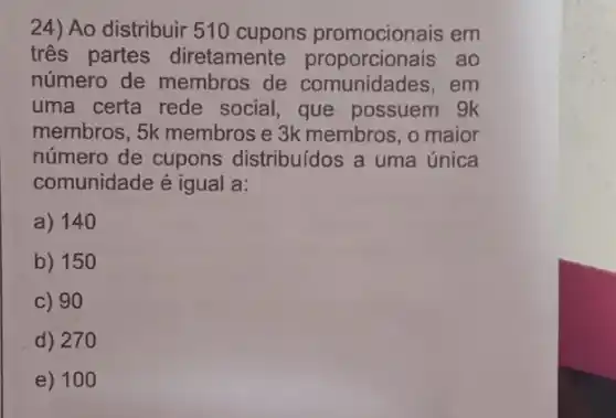 24) Ao distribuir 510 cupons promocionais em
tres partes diretamente ao
número de membros de comunidades, em
uma certa rede social, que possuem gk
membros, 5k membros e 3k membros, o maior
número de cupons distribuídos a uma única
comunidade é igual a:
a) 140
b) 150
c) 90
d) 270
e) 10 o