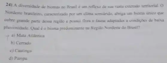 24) A diversidade de biomas no Brasil é um reflexo de sua vasta extensão territorial. 0
Nordeste brasileiro caracterizado por um clima semiárido, abriga um bioma único que
cobre grande parte dessa regiao e possui flora e fauna adaptadas a condiçōes de baixa
pluviosidade. Qual éo bioma predominante na Região Nordeste do Brasil?
a) Mata Atlântica
b) Cerrado
c) Caatinga
d) Pampa