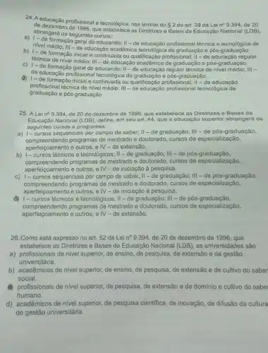 24. A educação profissional e tecnológica, nos termos do
2 do art. 39 da Lei n^circ  9.394, de 20
de 1996, que estabelece as Diretrizes e Bases da Educação Nacional (LDB),
abrangerá os seguintes cursos:
formação geral do educando II-de educação profissional técnica e tecnológica de
nivel médio; III-de educação acadêmica tecnológica de graduação e pós graduagao.
b) 1-de formação inicial e continuada ou qualificação profissional; II -de educação regular
técnica de nivel médio.III-de educação acadêmic a de graduação e pós -graduação.
c) 1-de formação geral do educando; II -regular técnica de nivel médio; III -
de educação profissional tecnológica de graduação e pós -graduação.
d) 1-de formação inicial e. continulagica de graduacão profissional; II-de educação
graduaçan tecnica de nival
profissional técnica de nível médio:III-de educação profissional tecnológica de
25. A Lei n^circ  9.394, de 20 de dezembro de 1996 que estabelece as Diretrizes e Bases da
Educação Nacional (LDB), define em seu art. 44 que a educação superior abrangerá os
seguintes cursos e programas:
a) 1- cursos sequenciais por campo de saber;II-de graduação;III-de pós -graduação,
compreendendo programas de mestrado e doutorado, cursos de especialização,
aperfeiçoamento e outros; e IV - de extensão.
b) 1- cursos técnicos e tecnológicos; II -de graduação; III -de pós-graduação,
compreendendo programas de mestrado e doutorado, cursos de especialização,
aperfeiçoamento e outros; e IV-de iniciação à pesquisa.
c) 1- cursos sequenciais por campo de saber;II-de graduação;III-de pós -graduação,
compreendendo programas de mestrado e doutorado, cursos de especialização,
aperfeigoamento e outros; e IV - de iniciação à pesquisa.
cursos técnicos e tecnológicos;II-de graduação;III-de pós -graduação,
compreendendo programas de mestrado e doutorado, cursos de especialização,
aperfeiçoamento e outros; e IV - de extensão.
26. Como está expresso no art. 52 da Lei n^circ  9.394, de 20 de dezembro de 1996 , que
estabelece as Diretrizes e Bases da Educação Nacional (LDB), as universidades são
a) profissionais de nível superior, de ensino, de pesquisa, de extensão e de gestão
universitária.
b) acadêmicos de nivel superior, de ensino, de pesquisa, de extensão e de cultivo do saber
social.
profissionais de nivel superior de pesquisa, de extensão e de domínio e cultivo do sabel
humano.
d) acadêmicos de nivel superior, de pesquisa cientifica de inovação, de difusão da cultura
de gestão universitária.