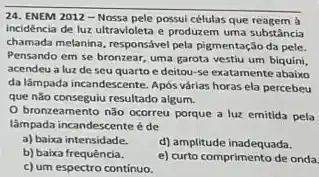 24. ENEM 2012 -Nossa pele possui células que reagem à
incidência de luz ultravioleta e produzem uma substância
chamada melanina, responsável pela pigmentação da pele.
Pensando em se bronzear uma garota vestiu um biquini,
acendeu a luz de seu quarto e deitou-se exatamente abaixo
da lâmpada incandescente. Após várias horas ela percebeu
que não conseguiu resultado algum.
bronzeamento não ocorreu porque a luz emitida pela
lâmpada incandescente é de
a) baixa intensidade.
d) amplitude inadequada.
b) baixa frequência.
e) curto comprimento de onda.
c) um espectro contínuo.