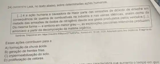 24) (N00091674) Leia, no texto abaixo, sobre determinadas ações humanas.
consequência da queima de combustiveis na indústria e nas usinas elétricas, assim como da [ldots ]
metade das emissões de óxidos de nitrogênio devido aos gases produzidos pelos veículos
()
é a ação humana a causadora da maior parte das emissões de dióxido de enxofre em
Da mesma forma-e embora em menor grau - as explorações pecuárias intensivas produzem
amoníaco a partir da decomposição da matéria orgânica.
Iberdrola. Disponível em https://meulink fit/BazuxQTToAFaTou. Acesso em 18 set. 2024. Adaptado para fins didáticos. Fragmento
Essas ações contribuem para a
A) formação da chuva ácida.
B) geração de frentes frias.
C) impermeabilizaçãc do solo.
D) proliferação de vetores.