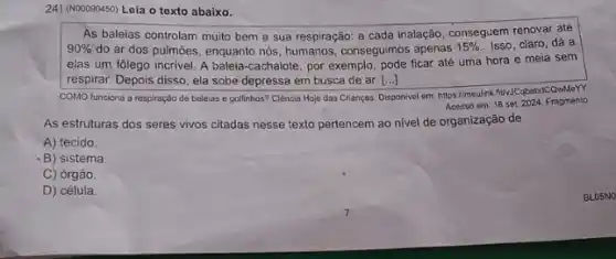 24) (NOOD90450) Leia o texto abaixo.
As baleias controlam muito bem a sua respiração:a cada inalação, conseguem renovar até
90%  do ar dos pulmões enquanto nós, humanos, conseguimos apenas
15%  Isso, claro, dá a
elas um folego incrivel A baleia-cachalote, por exemplo, pode ficar até uma hora e meia sem
respirar. Depois disso, ela sobe depressa em busca de ar. [...] ()
COMO funciona a respiração de baleias e golfinhos?Ciência Hoje das Crianças.
Disponivel em: hitps//meulink filvil bebdcawMery.
Acosso em: 18 set 2024. Fragmento
As estruturas dos seres vivos citadas nesse texto pertencem ao nivel de organização de
A) tecido.
-B) sistema.
C) órgão
D) célula.