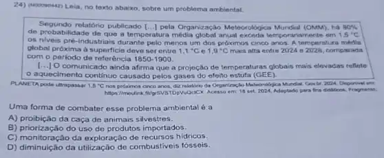 24) (NOOOSD442) Leia, no texto abaixo, sobre um problema ambiental.
Segundo relatório publicado [...] pela Organização Meteorológica Mundial (OMM), há 80% 
de probabilidade de que a temperatura média anual exceda temporaria mente em 1,5^circ C
os niveis pré-industriais durante pelo menos um dos próximos cinco anos A temperatura média
global próxima à superficie deve ser entre 1,1^circ C e 1,9^circ C mais alta entre 2024 e 2028, comparada
com o periodo de referência 1850-1900
() O comunicado ainda afirma que a projeção de temperaturas globais mais elevadas reflete
aquecimento contínuo causado pelos gases do efeito estufa (GEE).
PLANETA pode ultrapassar 1,5^circ C nos próximos cinco anos, dzz relatório da Organização Meteorologica Mundial. Gov-br, 2024 Disponivel em:
https://moutink fligrsvsTDpVu@clCX. Acesso em 18 set. 2024, Adaptado para fins didaticos. Fragmento.
Uma forma de combater esse problema ambiental é a
A) proibição da caça de animais silvestres.
B) priorização do uso de produtos importados.
C) monitoração da exploração de recursos hidricos.
D) diminuição da utilização de combustiveis fósseis.