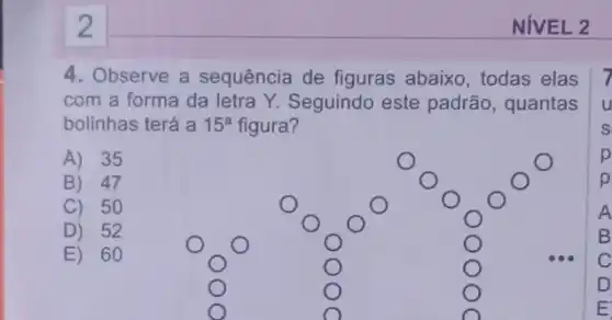 2
4. Observe a sequência de figuras abaixo, todas elas 7
com a forma da letra Y. Seguindo este padrão, quantas u
bolinhas terá a 15^a figura?	S
A) 35	p
B) 47	p
C) 50	A
D) 52	B
E) 60	C
D
E
NIVEL 2