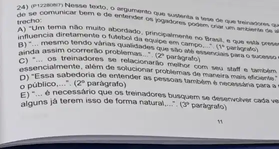 24) (P122808I7) Nesse texto, 0 argumento que sustenta a tese de que treinadores qu
trecho:
os jogadores podem criar um de al
"Um tema não muito abordado
influencia diretamente o futebol da principalmente no Brasil, e que está
__
__
mesmo tendo várias qualidades que são até es
ainda assim ocorrerão problemas..."
2^circ 
parágrafo)
essenciais para o sucesso __
os treinadore se relacionarã
com seu staff e também
essencialmer te, além de solucionar problemas de maneira mais eficiente."
D) "Essa sabedoria de entender as pessoas também é necessária para a
público __ 2^circ  parágrafo)
__
necessário que os treinadores busquem se desenvolver cada ve
alguns s já terem isso de forma natural __ 3^circ  parágrafo)