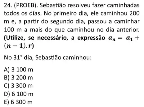 24. (PROEB). Sebastião resolveu fazer caminhadas
todos os dias. No primeiro dia, ele caminhou 200
m e, a partir do segundo dia, passou a caminhar
100 m a mais do que caminhou no dia anterior.
(Utilize, se necessário, a expressão a_(n)=a_(1)+
(n-1)cdot r)
No 31^circ  dia, Sebastião caminhou:
A) 3 100 m
B) 3200 m
C) 3300 m
D) 6100 m
E) 6300 m