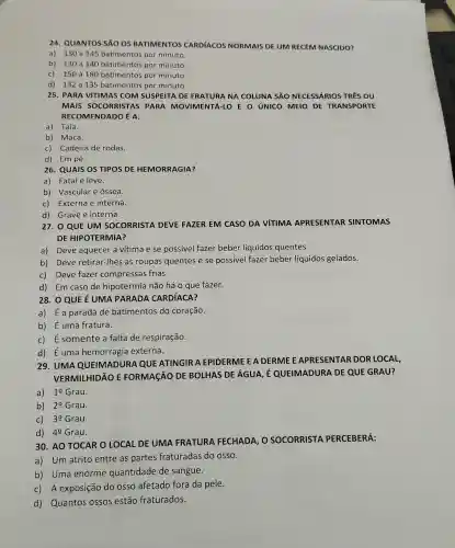 24. QUANTOS SÃO OS BATIMENTOS CARDIACOS NORMAIS DE UM RECÉM NASCIDO?
a) 130 a 145 batimentos por minuto.
b) 130 a 140 batimentos por minuto.
c)150 a 180 batimentos por minuto.
d) 132 a 135 batimentos por minuto.
25. PARA VITIMAS COM SUSPEITA DE FRATURA NA COLUNA SÁO NECESSÁRIOS TRÊS ou
MAIS SOCORRISTAS PARA MOVIMENTÁ-LO E O úNICO MEIO DE TRANSPORTE
RECOMENDADO É A:
a) Tala.
b) Maca.
c) Cadeira de rodas.
d) Em pé.
26. QUAIS OS TIPOS DE HEMORRAGIA?
a) Fatal e leve.
b) Vascular e óssea.
c) Externa e interna.
d) Grave e interna.
QUE UM SOCORRISTA DEVE FAZER EM CASO DA VíTIMA APRESENTAR SINTOMAS
DE HIPOTERMIA?
a) Deve aquecer a vítima e se possivel fazer beber líquidos quentes.
b) Deve retirar -Ihes as roupas quentes e se possivel fazer beber líquidos gelados.
c) Deve fazer compressas frias.
d) Em caso de hipotermia não há o que fazer.
28. 0 QUE É UMA PARADA CARDIACA?
a) É a parada de batimentos do coração.
b) É uma fratura.
c) É somente a falta de respiração.
d) Éuma hemorragia externa.
29. UMA QUEIMADURA QUE ATINGIR A EPIDERME E A DERME EAPRESENTAR DOR LOCAL,
VERMILHIDÃO E FORMAçãO DE BOLHAS DE ÁGUA É QUEIMADURA DE QUE GRAU?
a) 1underline (0) Grau.
b) 20 Grau.
C) 3underline (0) Grau.
d) 4underline (0) Grau.
30. AO TOCAR O LOCAL DE UMA FRATURA FECHADA , O SOCORRISTA PERCEBERÁ:
a) Um atrito entre as partes fraturadas do OSSO.
b) Uma enorme quantidade de sangue.
c) A exposição do osso afetado fora da pele.
d) Quantos ossos estão fraturados.