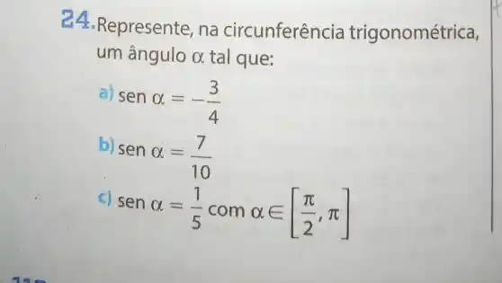 24 -Represente , na circunferên cia trigonométrica,
um ângulo alpha  tal que:
senalpha =-(3)/(4)
senalpha =(7)/(10)
C)
senalpha =(1)/(5)comalpha in [(pi )/(2),pi ]