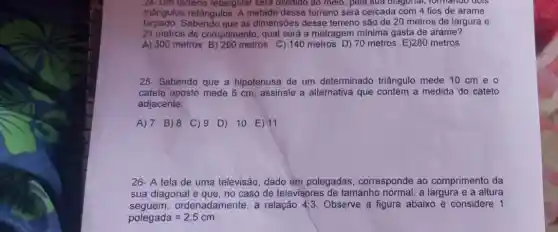 24- Um terreno retangular sera dividido ao meio, pela sua diagonal, formando GOIS
triângulos retângulos A metade desse terrenc será cercada com 4 fios de arame
farpado. Sabendo que as dimensões desse terreno são de 20 metros de largura e
21 metros de comprimento , qual será a metragem minima gasta de arame?
A) 300 metros metros C) 140 metros D) 70 metros E)280 metros
25- Sabendo que a hipotenusa de um determinado triângulo mede 10 cm e o
cateto oposto mede 6 cm, assinale a alternativa que contém a medida do cateto
adjacente:
A) 7 B)8 C) 9 D) 10 E) 11
26- A tela de uma televisão, dado em polegadas, corresponde ao comprimento da
sua diagonal e que, no caso de televisores de tamanho normal, a e a altura
seguem ordenadamente, a relação 4:3 Observe a figura abaixo e considere 1
polegada=2,5