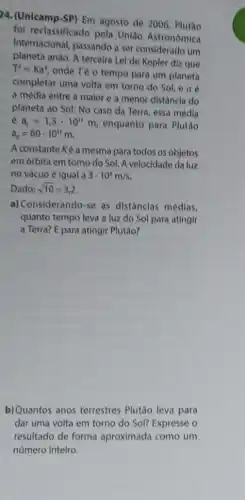 24. (Unicamp-SP) Em agosto de 2006, Plutão
foi reclassificado pela União Astronomica
Internacional, passando a ser considerado um
planeta anão, A terceira Lei de Kepler diz que
T^2=Ka^3
onde Té o tempo para um planeta
completar uma volta em torno do Sol, e a 6
a média entre a maior e a menor distância do
planeta ao Sol. No caso da Terra, essa médla
a_(r)=1,5cdot 10^11m enquanto para Plutão
a_(p)=60cdot 10^11m
A constante Ké a mesma para todos os objetos
em órbita em torno do Sol. A velocidade da luz
no vácuo é igual 3cdot 10^8m/s.
Dado: sqrt (10)=3,2
a) Considerando-se as distâncias médlas,
quanto tempo leva a luz do Sol para atingir
a Terra? E para atingir Plutão?
b)Quantos anos terrestres Plutão leva para
dar uma volta em torno do Sol? Expresse o
resultado de forma aproximada como um
número inteiro.