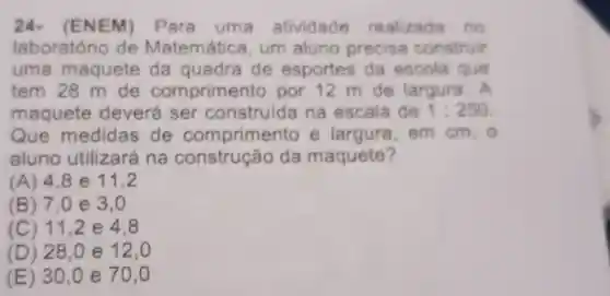 24.(ENEM)Para uma atividade realizada . no
laboratório de Matemática um aluno precisa construir
uma maquete da quadra de esportes da escola que
tem 28 m de comprime nto por 12 m de largura. A
maquete deverá ser construida na escala de 1:250
Que medidas de comprimen to e largura . em cm, 0
aluno utilizará na da maquete?
(A) 4,8e11,2
(B) 7 ,0e 3,0
(C) 11,2 e 4.8
(D) 28,0 e 12,0
(E) 30,0 e 70,0