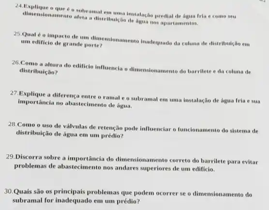 24.Explique o que predial de agua fria e come seu
dimensionamento ateta a distributical de agua nos apartamentos.
25.Qual é o impacto de um dimensionamento Inadequado da coluna de distribulção em
um edificio de grande porte?
26. Como a altura do edificio influencia o dimensionamento do barrilete e da coluna de
distribuição?
27.Explique a diferença entre o ramal e o subramal em umu instalação de água fria e sua
importancia no abastecimento de água.
28.Como o uso de válvulas de retenção pode influenciar o funcionamento do sistema de
distribuição de água em um prédio?
29.Discorra sobre a importâncla do dimensionamento correto do barrilete para evitar
problemas de abastecimento nos andares superiores de um edificio.
30.Quais são os principais problemas que podem ocorrer se o dimensionamento do
subramal for inadequado em um prédio?