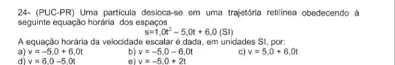 24-(PUC-PR) Uma particula desloca-se em uma trajetória retilínea obedecendo à
seguinte equação horária dos espaços
s=1,0t^2-5,0t+6,0(Sl)
A equação horária da velocidade escalar é dada , em unidades SI, por:
v=-5,0+6,0t
b) v=-5,0-6,0t
v=5,0+6,0t
d) v=6,0-5,0t
v=-5,0+2t