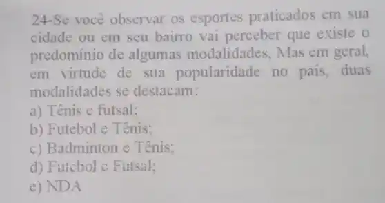 24-Se você observar os esportes praticados em sua
cidade ou em seu bairro vai perceber que existe o
predominio de algumas modalidades, Mas em geral,
em virtude de sua popularidade no pais . duas
modalidades se destacam:
a) Tênis e futsal;
b) Futebol e Tênis;
c) Badminton e Tênis;
d) Futcbol c Futsal;
e) NDA