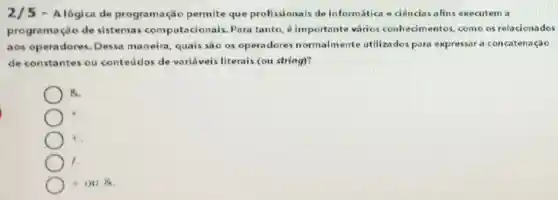 2/5 - Alógica de programação permite que profissionais de informática e ciências afins executem a
programação de sistemas computacionais Para tanto, 6 importante vários conhecimentos como os relacionados
aos operadores.Dessa maneira quais sao os operadores normalmente utiliza dos para expressar a concatenação
de constantes ou conteudos de varifiveis literais (ou string)?
a
t
1.
+ou&