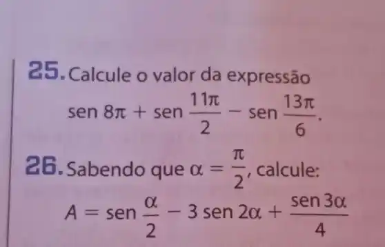 25. Calcule o valor da e x pressão
sen8pi +sen(11pi )/(2)-sen(13pi )/(6)
26. Sab endo que alpha =(pi )/(2) , calcule:
A=sen(alpha )/(2)-3sen2alpha +(sen3alpha )/(4)