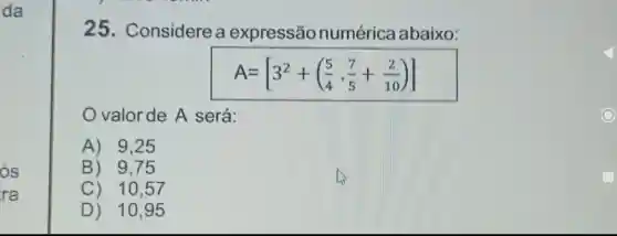 25 . Considere a expressão numérica abaixo:
A=[3^2+((5)/(4)cdot (7)/(5)+(2)/(10))]
valor de A será:
A) 9 . 25
B) 9 . 75
C) 10.57
D) 10,95
glasshouse