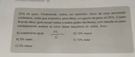 25%  de peso. Finalmente visitou um sobrinho dono de uma renomada
confeitaria, visita que acarretou, para Alice um ganho de peso de 25%  . O peso
final de Alice, após essas visitas a esses quatro familiares, com relação ao peso
imediatamente anterior ao inicio dessa sequência de visitas ficou:
A) exatamente igual
D) 10%  menor
B) 5%  maior
E) 10%  maior
C) 5%  menor