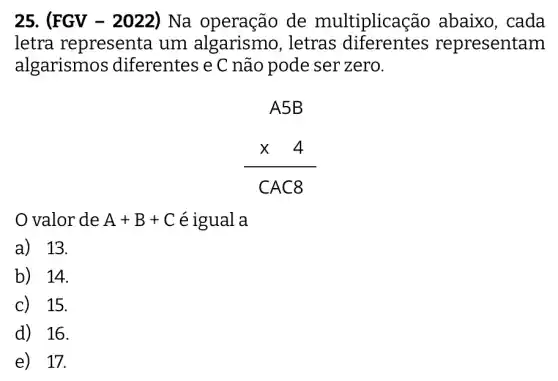 25. (FGV - 2022) Na operação de multiplicas ão abaixo, cada
letra representa um algarismo , letras diferentes representam
algarismos diferentes e C não pode ser zero.
A5B times 4 CAC8
valor de A+B+C é igual a
a) 13.
b) 14.
c) 15.
d) 16.
e) 17.