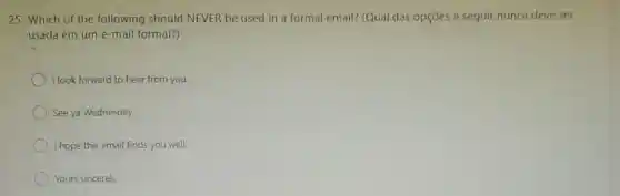 25. Which of the following should NEVER be used in a formal email? (Qual das opçōes a seguir nunca deve ser
usada em um e -mail formal?)
I look forward to hear from you.
See ya Wednesday.
I hope this email finds you well.
Yours sincerely