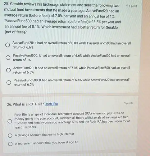 25. Geraldo reviews his brokerage statement and sees the following two
mutual fund investments that he made a year ago. ActiveFund20 had an
average return (before fees)of 7.0%  per year and an annual fee of 1% 
PassiveFund500 had an average return (before fees) of 6.5%  per year and
an annual fee of 0.1%  Which investment had a better return for Geraldo
(net of fees)?
ActiveFund20: It had an overall return of 8.0%  while PassiveFund500 had an overall
return of 6.6% 
PassiveFund500: It had an overall return of 6.6%  while ActiveFund20 had an overall
return of 8% 
ActiveFund20: It had an overall return of 7.0%  while PassiveFund500 had an overall
return of 6.5% 
PassiveFund500: It had an overall return of 6.4%  while ActiveFund20 had an overall
return of 6.0% 
1 point
26. What is a ROTH Ira? Roth IRA
Roth IRA is a type of individual retirement account (IRA) where you pay taxes on
money going into your account, and then all future withdrawals of earnings are free
from tax and penalty once you reach age 59(1)/(2) and the Roth IRA has been open for at
least five years.
A Savings Account that earns high interest
A retirement account that you open at age 45
3 points