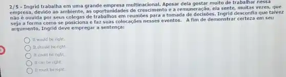 2/5
- Ingrid trabalha em uma grande empresa multinacional Apesar dela gostar muito de trabalhar nessa
empresa, devido ao ambiente as oportunidades de crescimento e a remuneração, ela sente, multas vezes, que
ouvida por seus colegas de em reuniōes para a tomada de decisôes. Ingrid desconfla que talvez
a forma como se posiciona e faz suas colocações nesses eventos. A fim de demonstrar certeza em seu
argumento, Ingrid deve empregar a sentença:
It would be right.
It should be right.
It could be right.
It can be right.
It must be right.