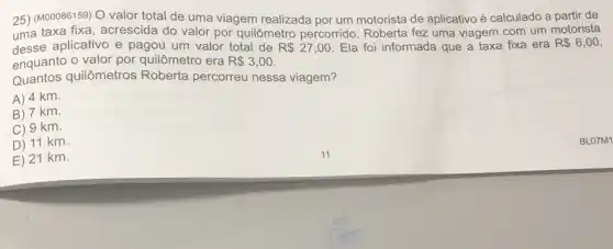 25) (M00086159) O valor total de uma viagem realizada por um motorista de aplicativo é calculado a partir de
uma taxa fixa, acrescida do valor por quilômetro percorrido. Roberta fez uma viagem com um motorista
desse aplicativo e pagou um valor total de R 27,00 Ela foi informada que a taxa fixa era R 6,00
enquanto o valor por quilômetro era R 3,00
Quantos quilômetros Roberta percorreu nessa viagem?
A) 4 km.
B) 7 km.
C) 9 km.
D) 11 km.
E) 21 km.