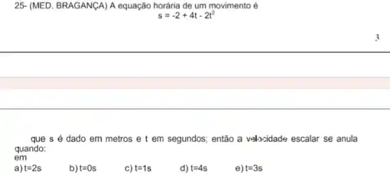 25- (MED. BRAGANGA) A equação horária de um movimento é
s=-2+4t-2t^2
que s é dado em metros e t em segundos; então a velocidade escalar se anula
quando:
em
a) t=2s
b) t=0s
c) t=1s
d) t=4s
e) t=3s