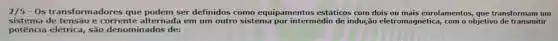 2/5 -Os transforn nadores que podem ser definidos como equipamentos estáticos com dois ou mais enrolamentos que transformam um
sistema de tensão e alternada em um outro sistema por intermédio de indução eletromagnética com o objetivo de transmitir
potência elétrica,são denominados de: