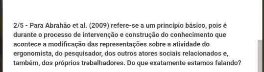 2/5 - Para Abrahão et al.(2009) refere-se a um princípio básico, pois é
durante o processo de intervenção e construção do conhecimento que
acontece a modificação das representações sobre a atividade do
ergonomista, do pesquisador, dos outros atores sociais relacionados ie,
também, dos próprios trabalhadores . Do que exatamente estamos falando?