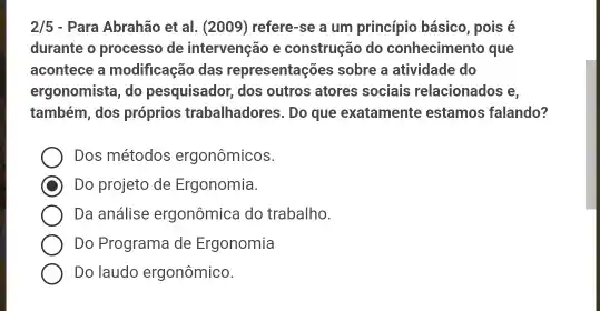 2/5 - Para Abrahão et al.(2009) refere-se a um princípio básico, pois é
durante o processo de intervenção e construção do conhecimento que
acontece a modificação das representações sobre a atividade do
ergonomista, do pesquisador, dos outros atores sociais relacionados ie,
também, dos próprios trabalhadores . Do que exatamente estamos falando?
Dos métodos ergonômicos.
Do projeto de Ergonomia.
Da análise ergonômica do trabalho.
Do Programa de Ergonomia
Do laudo ergonômico.