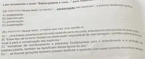 25) (POOO73746) Nesse texto no trecho"
__
conservação das espécies." a palavra destacada significa
A) estabilidade.
B) manutenção
C) preservação.
D) sustentação.
Leia novamente o texto "Baleia-jubarte é vista
__ para responder
26) (P00073747) Nesse texto, o trecho que traz uma opinião é:
A) "... uma baleia-jubartejovem foi vista nadando pertoda costa, antecipando a temporada de observação...
B) "Esse tipo de turismo tocado na observação responsável da vida selvagem contribui para a economia
local e para a conservação das espécies.".
C) "Inciativas de monitorament(e pesquisa, fundamentais para o entendimento e a proteção das
jubarte, também se beneficiam dessa época do ano.".
baleias as futuras gerações também possam desfrutar e aprender com esses incriveis encontros naturais:
__