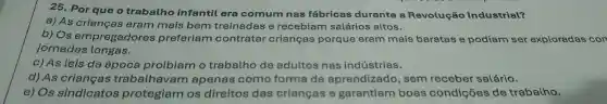 25. Por que o trabalho infantil era comum nas fábricas durante a Revolução Industrial?
a) As crianças eram mais bem treinadas e recebiam salários altos.
b) Os empregadores preferiam contratar crianças porque eram mais baratas e podiam ser exploradas con
jornadas longas.
c) As leis da época proibiam o trabalho de adultos nas indústrias.
d) As crianças trabalhavam apenas como forma de aprendizado, sem receber salário.
e) Os sindicatos protegiam os direitos das crianças e garantiam boas condições de trabalho.