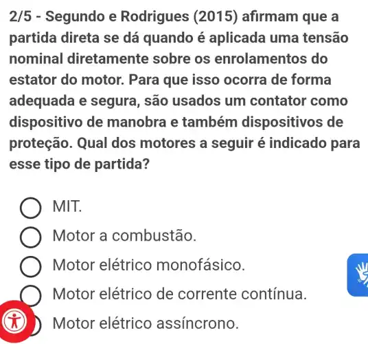 2/5 - Segundo e Rodrigues (2015) afirmam que a
partida direta se dá quando é aplicada uma tensão
nominal diretamer ite sobre os enrolamentos ; do
estator do motor. Para que isso ocorra de forma
adequada e segura, são usados um contator como
dispositivo de manobra e também dispositivos de
proteção . Qual dos motores a seguir é indicado para
esse tipo de partida?
MIT.
Motor a combustão.
Motor elétrico monofásico.
Motor elétrico de corrente contínua.
(i) ) Motor elétrico a ssincrono.