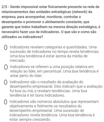 2/5 - Sendo impossível estar fisicamente presente na rede de
relacioname ntos das unidades estratégicas (network) da
empresa, para acompanhar monitorar controlar o
desempenho e promover o alinhamento constante, que
garante que todos trabalhem na mesma direção estratégica, é
necessário fazer uso de indicadores. 0 que são e como são
utilizados os indicadores?
Indicadores revelam categorias e quantidades . Uma
sucessão de indicadores no tempo revela tendências.
Uma boa tendência é estar acima da média de
mercado.
Indicadores se referem a uma posição relativa em
relação ao líder, em percentual . Uma boa tendência é
estar perto do líder.
Indicadores são o resultado da avaliação do
desempenho empresarial . Eles indicam que a avaliação
foi boa ou má , e revelam tendências . Uma boa
tendência é ter bons indicadores.
Indicadores são números absolutos que representam
objetivamente e fielmente os resultados do