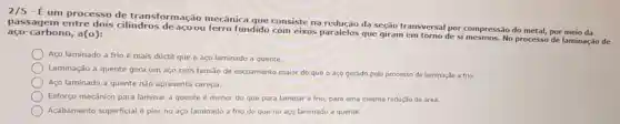 2/5 - Éum processo de transformação mecânica que consiste na da seção transversal por compressão do metal, por meio da
passagem entre dois cilindros deacoou ferro fundido com eixos paralelos que giram em torno de si No processo de laminação de carbono, a(o):
Aço laminado a frio é mais dúctil que o aço laminado a quente.
Laminação a quente gera um aço com tensão de escoamento maior do que o aço gerado pelo processo de laminação a frio.
Aço laminado a quente não apresenta carepa.
Esforço mecânico para laminar a quente é menor do que para laminar a frio, para uma mesma redução de área.
Acabamento superficial é pior no aço laminado a frio do que no aço laminado a quente.