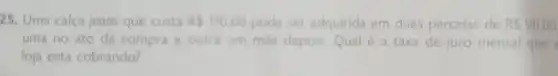 25. Uma calça jeons que custa RS170,00 pode ser adquirida em duas parcelas de R 90,00
uma no ato da compra e outra um més depois Qual é a taxa de juro mensal que
loja está cobrando?