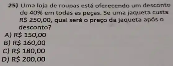 25) Uma loja de roupas está oferecendo um desconto
de 40%  em todas as peças Se uma jaqueta custa
R 250,00 qual será o preço da jaqueta após o
desconto?
A) R 150,00
B) R 160,00
C) R 180,00
D) R 200,00