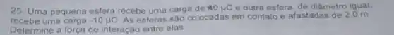 25- Uma pequena esfera recebe uma carga de 40mu C e outra esfera, de diâmetro iqual,
recebe uma carga -10mu C As esferas são colocadas em contato e afastadas de 2.0 m
Determine a força de interação entre elas