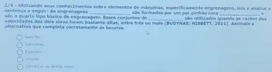 2/5
- Utilizando seus conhecimentos sobre elementos de máquinas , especificamente engrenagens, leia e analise a
sentença a seguir: As engren agens
__ são formadas por um par pinhão cora __ e
velocidades dos dois eix corretamente as lacunas.
são o quarto tipo básico đe engrenagem Esses conjuntos de __ são utilizados quando as razōes das
velocidades dos dois eixos forem bastante altas, entre tres ou mais (BUDYNAS NISBETT, 2011). Assinale a
Sem-film.
Helicoldais.
Especials.
Cónicas.
Cllindricas de dentes retos.