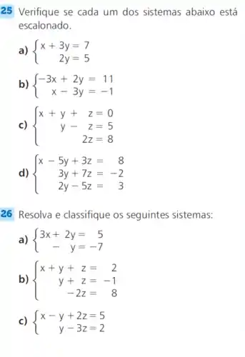 25 Verifique se cada um dos sistemas abaixo está
escalonado.
a)  ) x+3y=7 2y=5 
b)  ) -3x+2y=11 x-3y=-1 
c)  ) x+y+z=0 y-z=5 2z=8 
d)  ) x-5y+3z=8 3y+7z=-2 2y-5z=3 
26 Resolva e classifique os seguintes sistemas:
a)  ) 3x+2y=5 -y=-7 
b)  ) x+y+z=2 y+z=-1 -2z=8 
c)  ) x-y+2z=5 y-3z=2