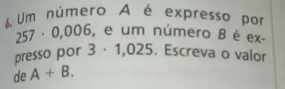 257cdot 0,006 e um n úmero B é ex-
6.Um nú mero A é ex presso por
presso p or 3cdot 1,025 . Escreva o valor
de A+B