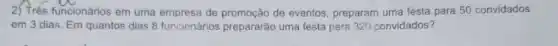 25
A-W
funcionários em uma empresa de promoção de eventos, preparam uma festa para 50 convidados
em 3 dias. Em quantos dias 8 funcionários prepararão uma festa para 320 convidados?
