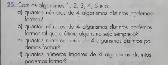 25.Com OS algarismos 1,2,3,45e6:
a) quantos números de 4 algarismos distintos podemos
formare
b)quantos números de 4 algarismos distintos podemos
formar tal que o último algarismo seja sempre.6e
C)quantos números pares de 4 algarismos distintos po-
demos formar?
d)quantos números impares de 4 algarismos distintos
podemos formare